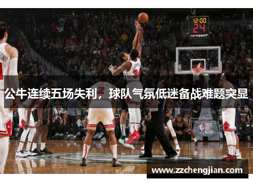 公牛连续五场失利，球队气氛低迷备战难题突显
