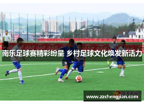 南乐足球赛精彩纷呈 乡村足球文化焕发新活力