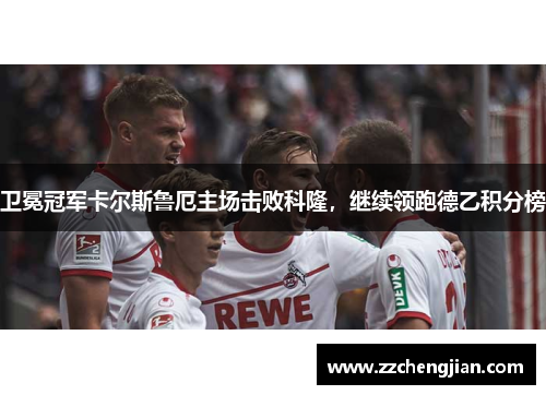 卫冕冠军卡尔斯鲁厄主场击败科隆，继续领跑德乙积分榜