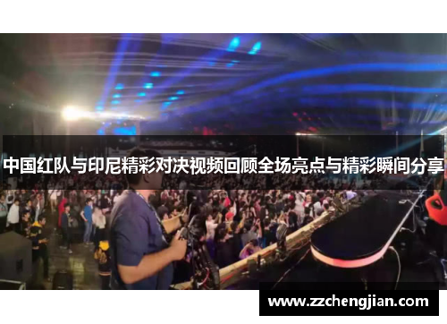 中国红队与印尼精彩对决视频回顾全场亮点与精彩瞬间分享